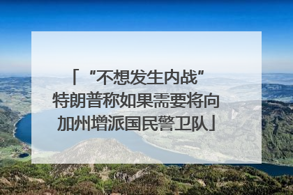 “不想发生内战” 特朗普称如果需要将向加州增派国民警卫队